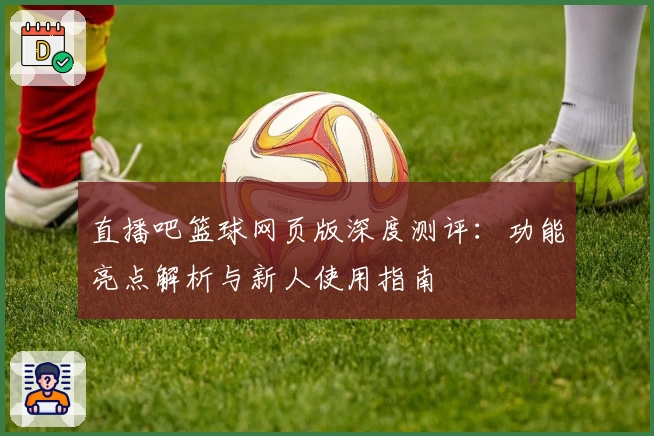 直播吧篮球网页版深度测评:功能亮点解析与新人使用指南