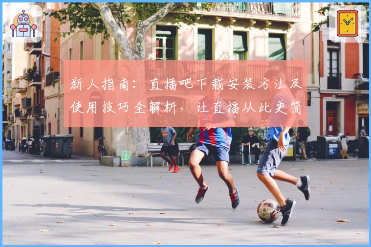 新人指南：直播吧下载安装方法及使用技巧全解析，让直播从此更简单