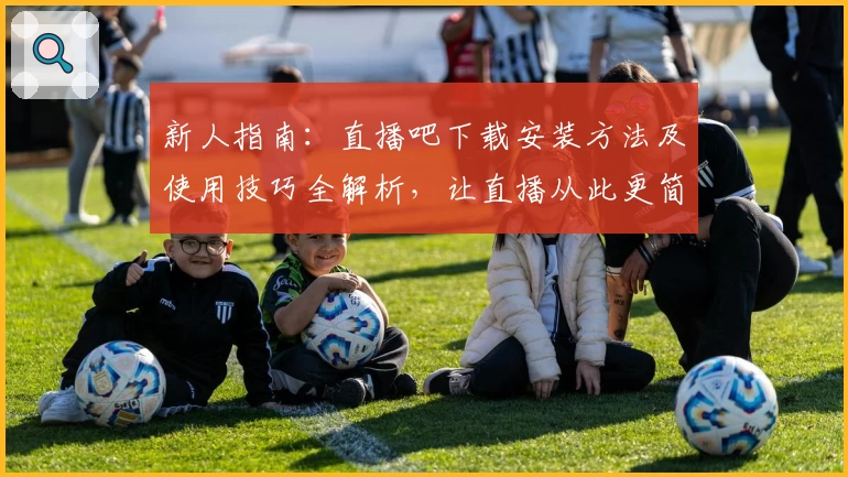新人指南：直播吧下载安装方法及使用技巧全解析，让直播从此更简单