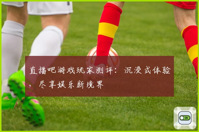 直播吧游戏玩家测评：沉浸式体验，尽享娱乐新境界