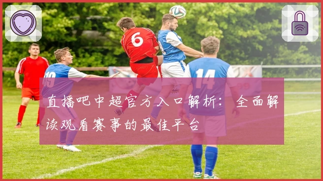 直播吧中超官方入口解析:全面解读观看赛事的最佳平台