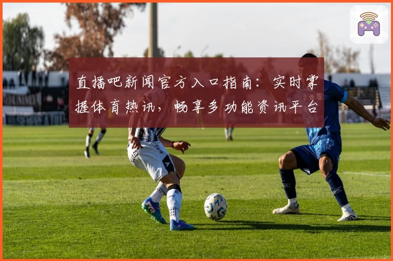 直播吧新闻官方入口指南：实时掌握体育热讯，畅享多功能资讯平台