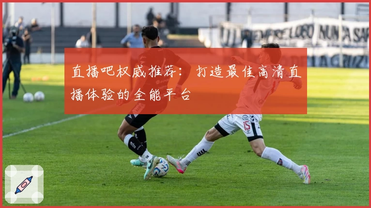 直播吧权威推荐：打造最佳高清直播体验的全能平台