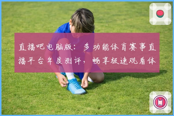 直播吧电脑版:多功能体育赛事直播平台年度测评,畅享极速观看体验