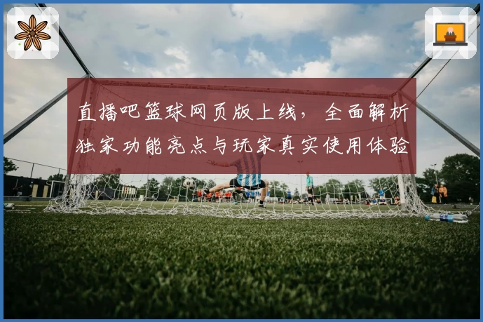 直播吧篮球网页版上线，全面解析独家功能亮点与玩家真实使用体验