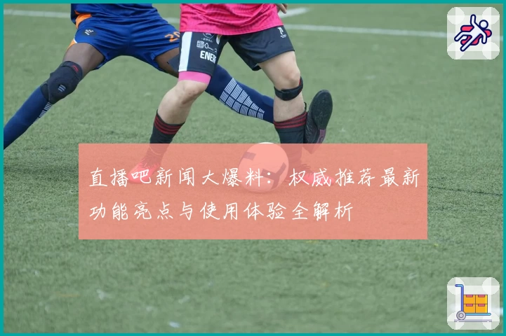 直播吧新闻大爆料：权威推荐最新功能亮点与使用体验全解析