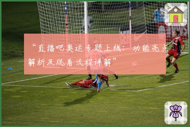 “直播吧奥运专题上线：功能亮点解析及观看流程详解”