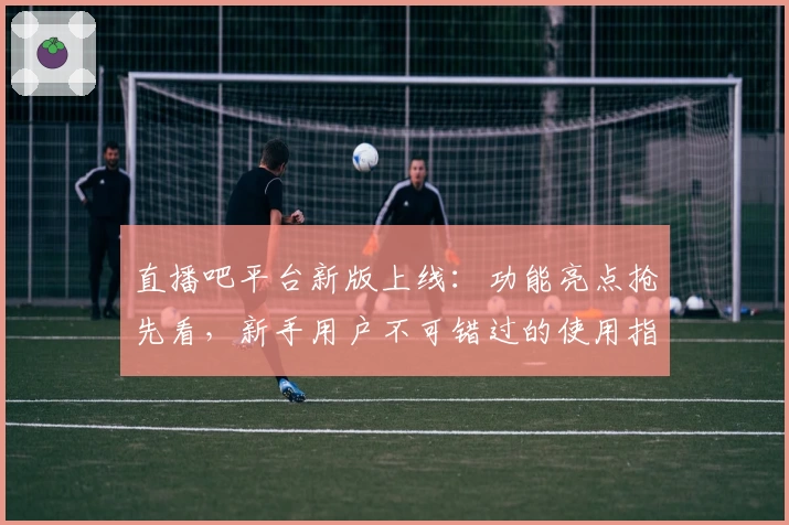 直播吧平台新版上线：功能亮点抢先看，新手用户不可错过的使用指南