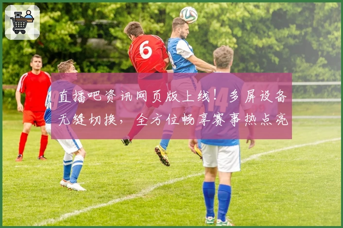 直播吧资讯网页版上线！多屏设备无缝切换，全方位畅享赛事热点亮点解读