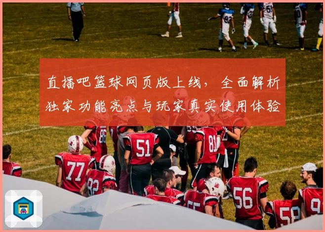 直播吧篮球网页版上线，全面解析独家功能亮点与玩家真实使用体验