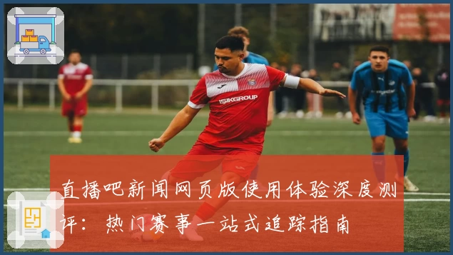 直播吧新闻网页版使用体验深度测评：热门赛事一站式追踪指南