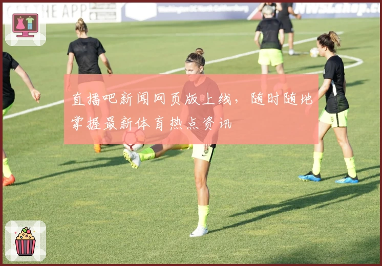 直播吧新闻网页版上线，随时随地掌握最新体育热点资讯
