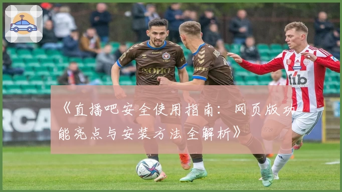 《直播吧安全使用指南：网页版功能亮点与安装方法全解析》