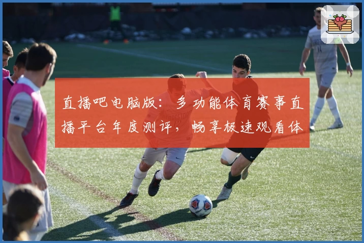 直播吧电脑版：多功能体育赛事直播平台年度测评，畅享极速观看体验